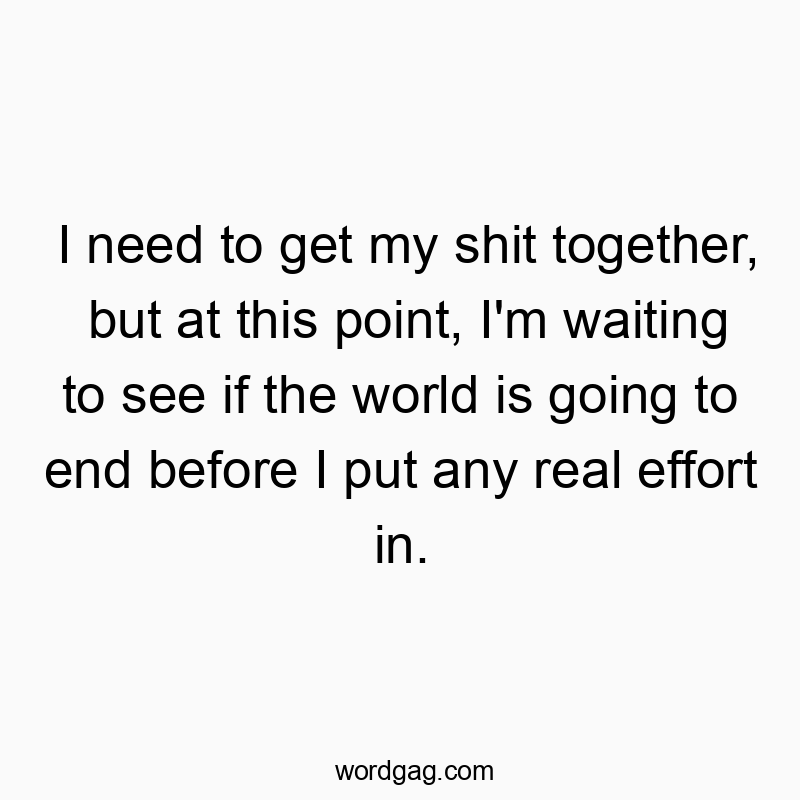 Funny need quotes - I need to get my shit together, but at this point, I’m waiting to see if the world is going to end before I put any real effort in.