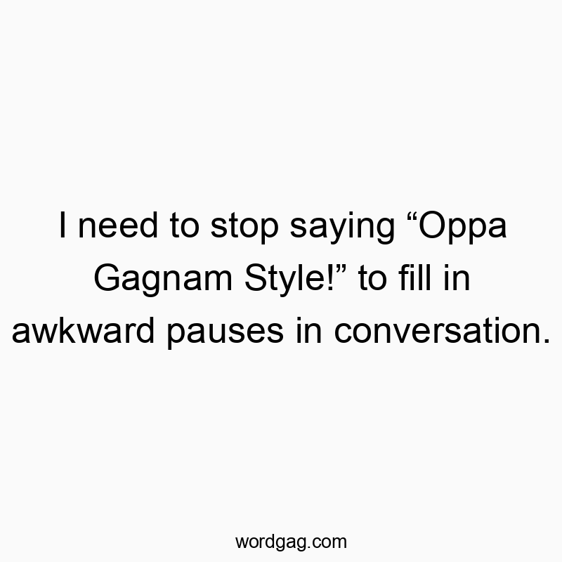 I need to stop saying “Oppa Gagnam Style!” to fill in awkward pauses in conversation.