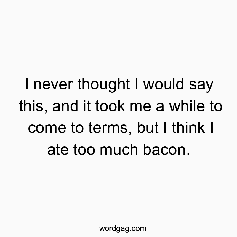 I never thought I would say this, and it took me a while to come to terms, but I think I ate too much bacon.