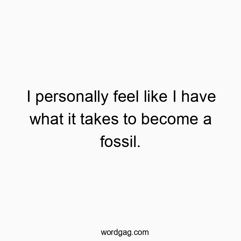 I personally feel like I have what it takes to become a fossil.