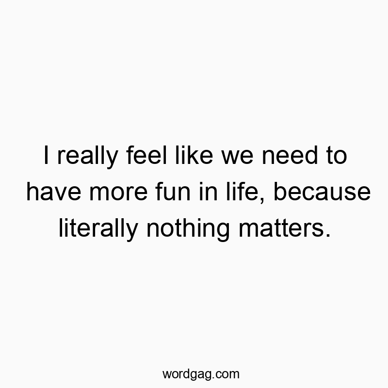 I really feel like we need to have more fun in life, because literally nothing matters.