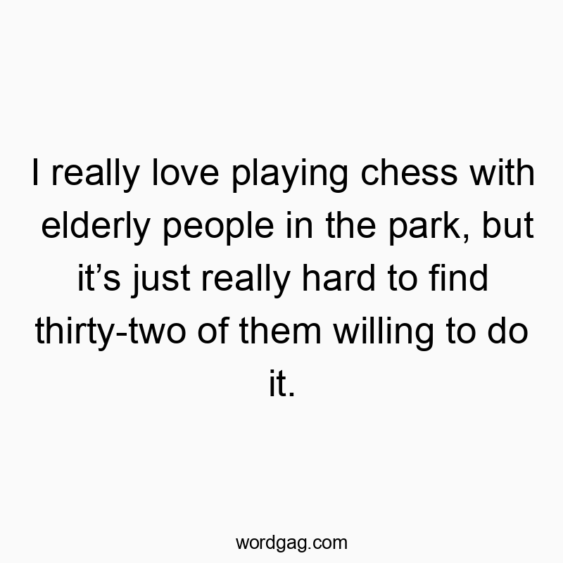 I really love playing chess with elderly people in the park, but it’s just really hard to find thirty-two of them willing to do it.