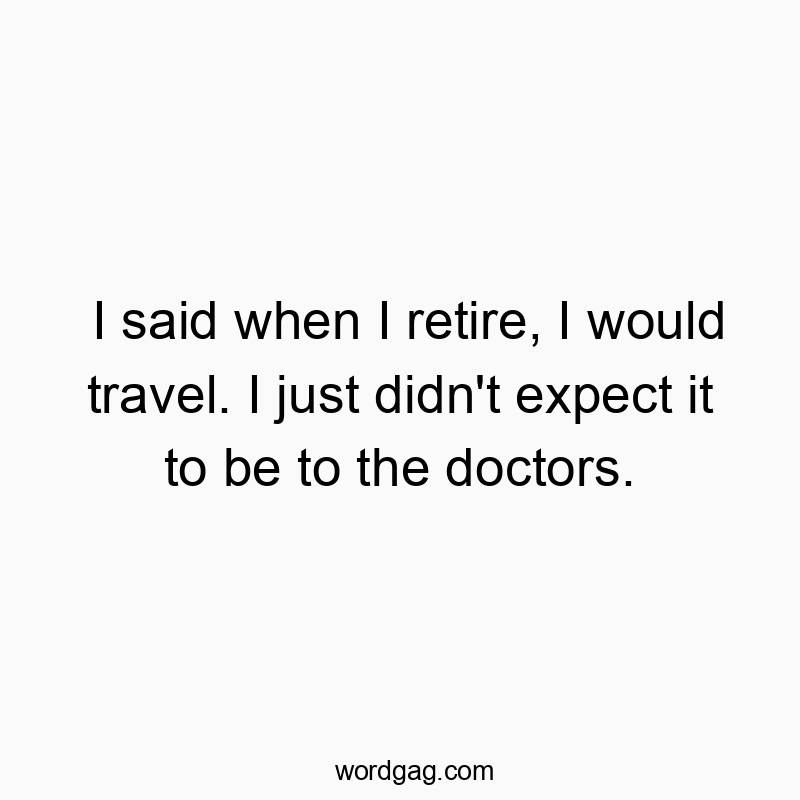 I said when I retire, I would travel. I just didn’t expect it to be to the doctors.