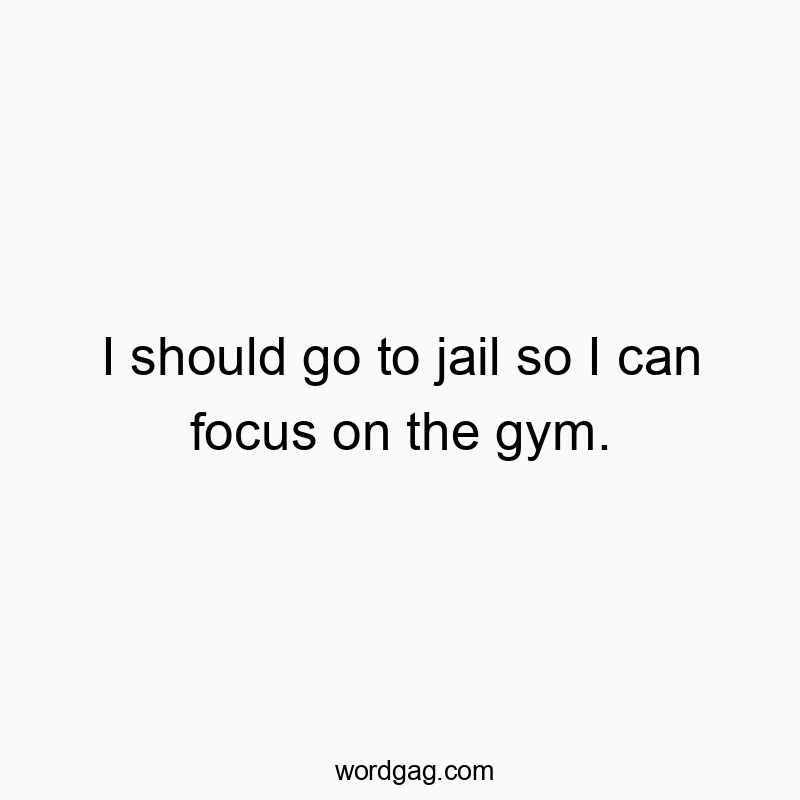 I should go to jail so I can focus on the gym.