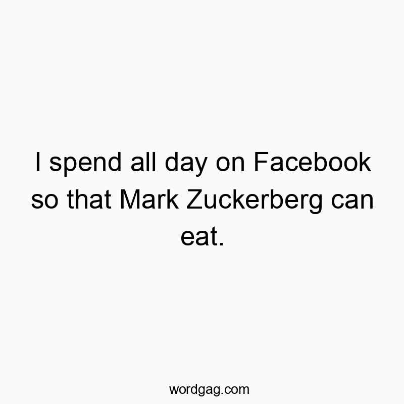 I spend all day on Facebook so that Mark Zuckerberg can eat.