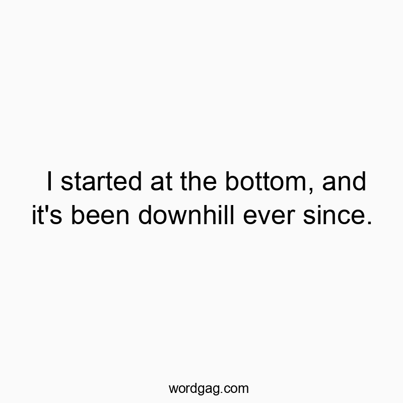I started at the bottom, and it’s been downhill ever since.
