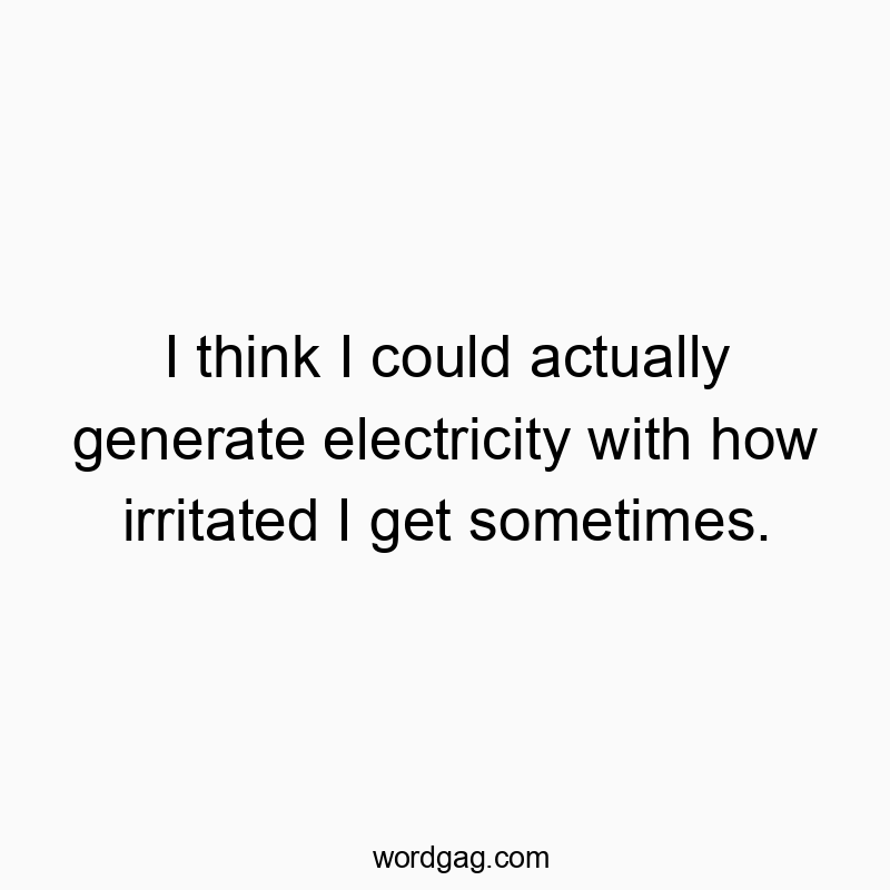 I think I could actually generate electricity with how irritated I get sometimes.