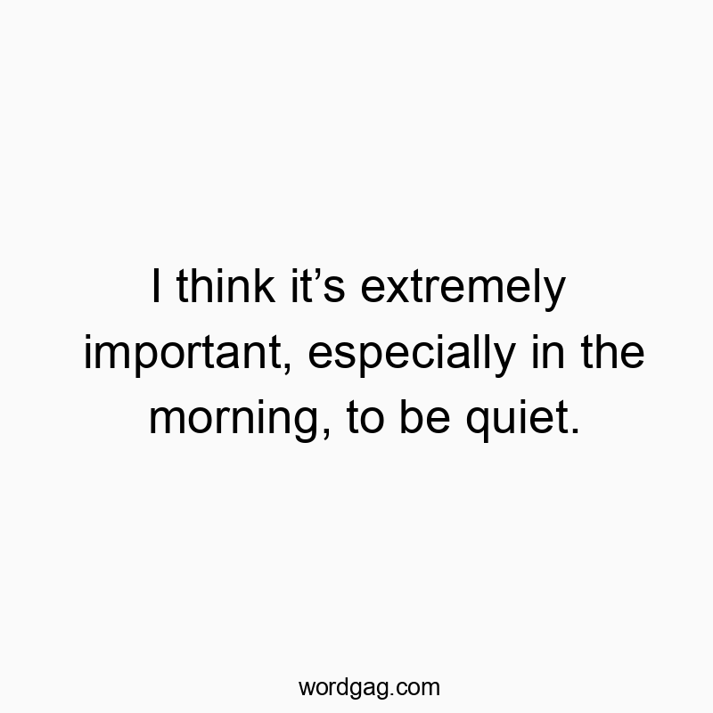 I think itโs extremely important, especially in the morning, to be quiet.
