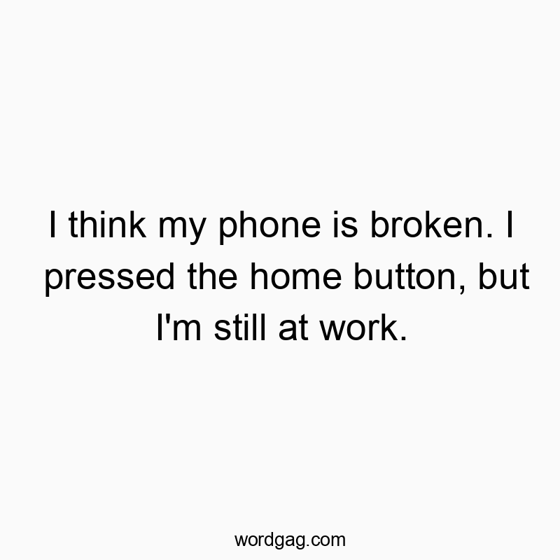 I think my phone is broken. I pressed the home button, but I’m still at work.