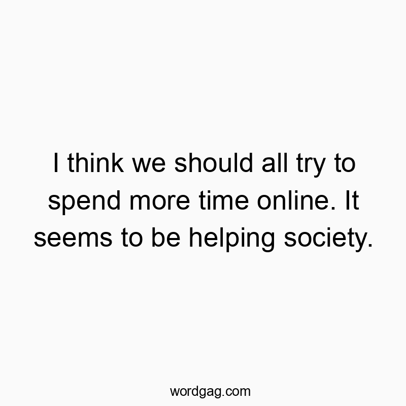 I think we should all try to spend more time online. It seems to be helping society.