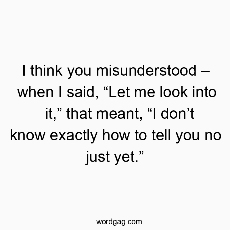 I think you misunderstood – when I said, “Let me look into it,” that meant, “I don’t know exactly how to tell you no just yet.”