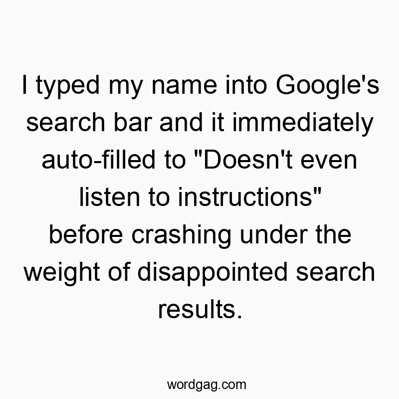I typed my name into Google’s search bar and it immediately auto-filled to “Doesn’t even listen to instructions” before crashing under the weight of disappointed search results.