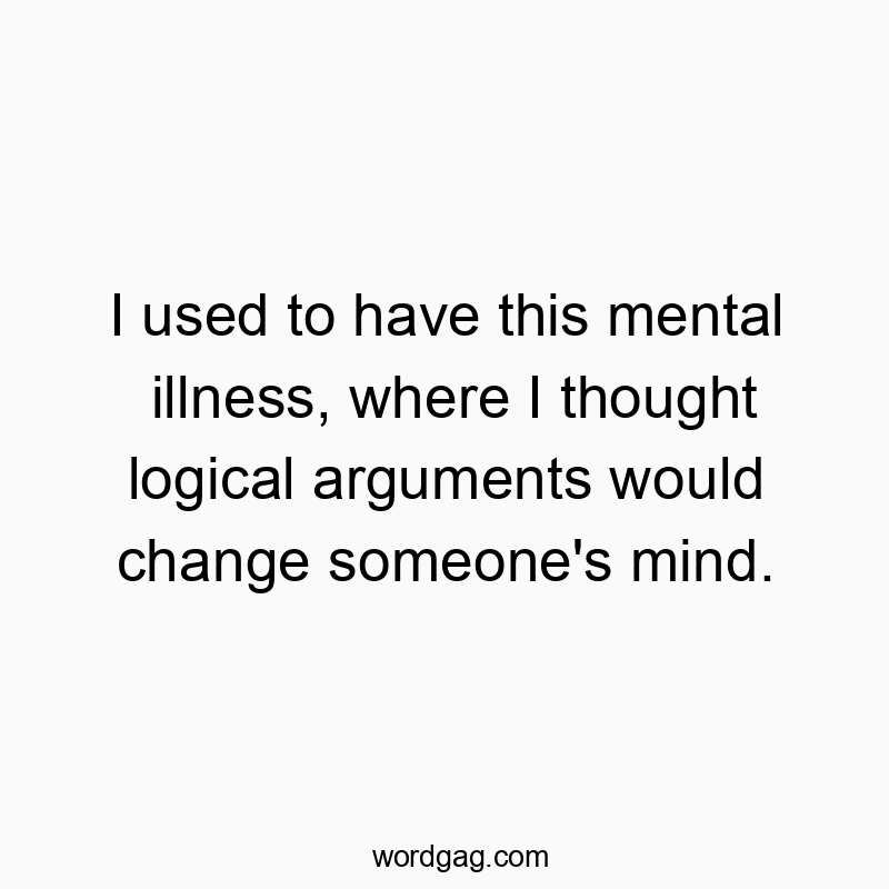 I used to have this mental illness, where I thought logical arguments would change someone’s mind.