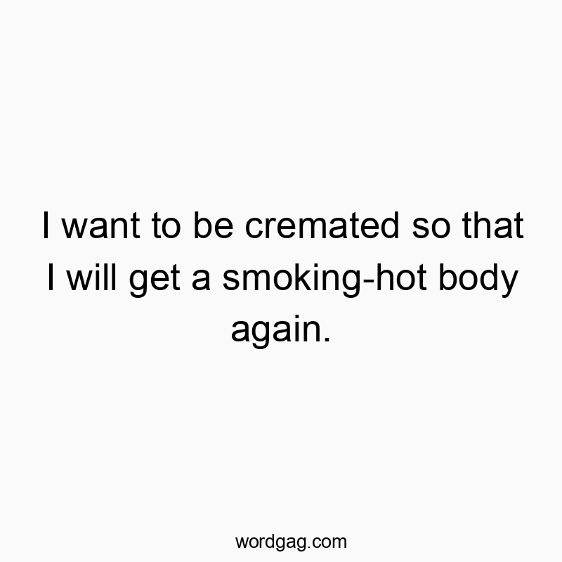 I want to be cremated so that I will get a smoking-hot body again.