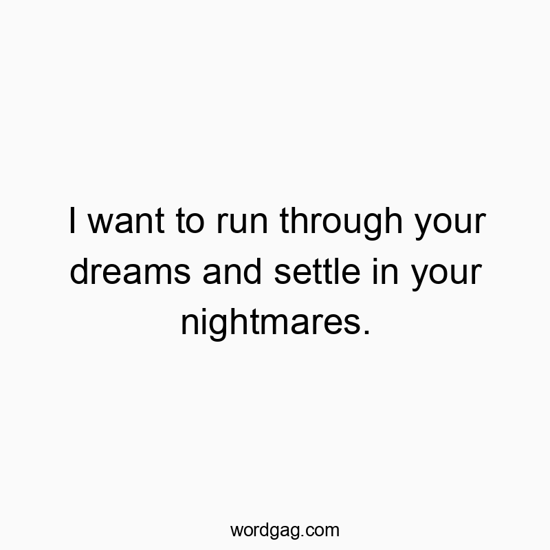 I want to run through your dreams and settle in your nightmares.