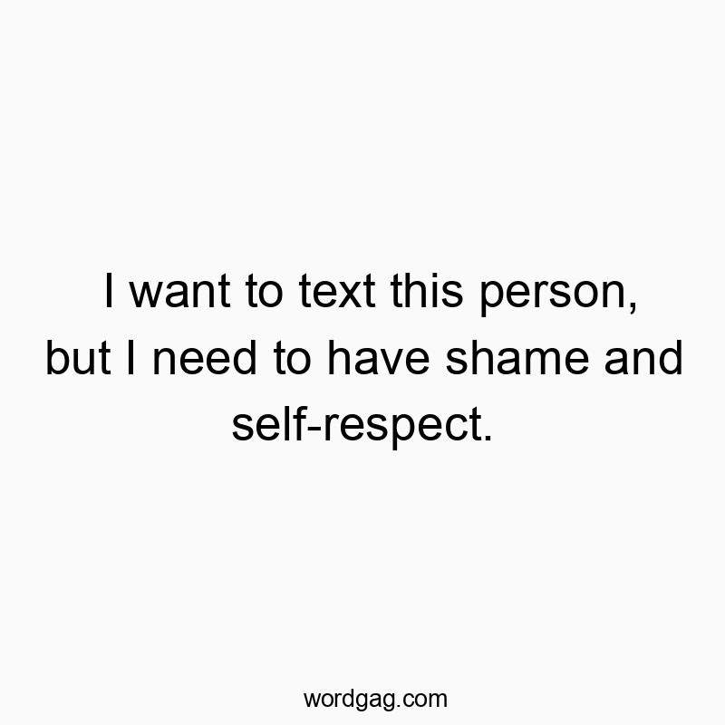 I want to text this person, but I need to have shame and self-respect.