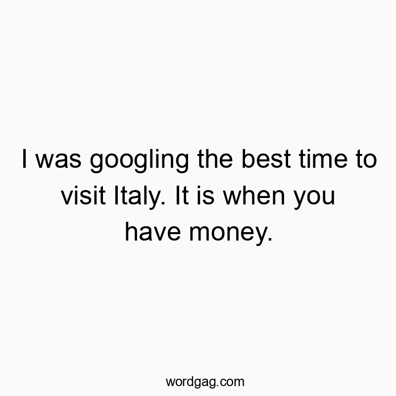 I was googling the best time to visit Italy. It is when you have money.
