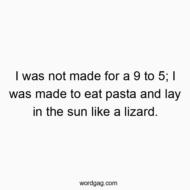 I was not made for a 9 to 5; I was made to eat pasta and lay in the sun like a lizard.