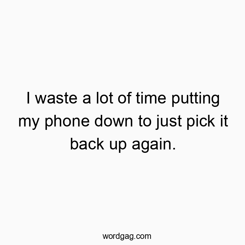 I waste a lot of time putting my phone down to just pick it back up again.
