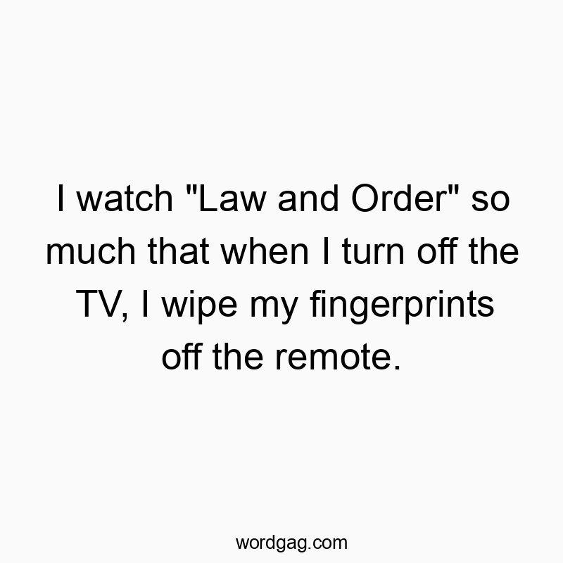 I watch “Law and Order” so much that when I turn off the TV, I wipe my fingerprints off the remote.