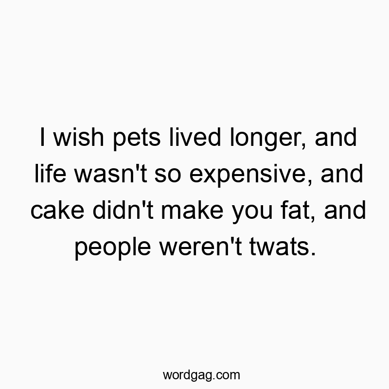 I wish pets lived longer, and life wasn’t so expensive, and cake didn’t make you fat, and people weren’t twats.