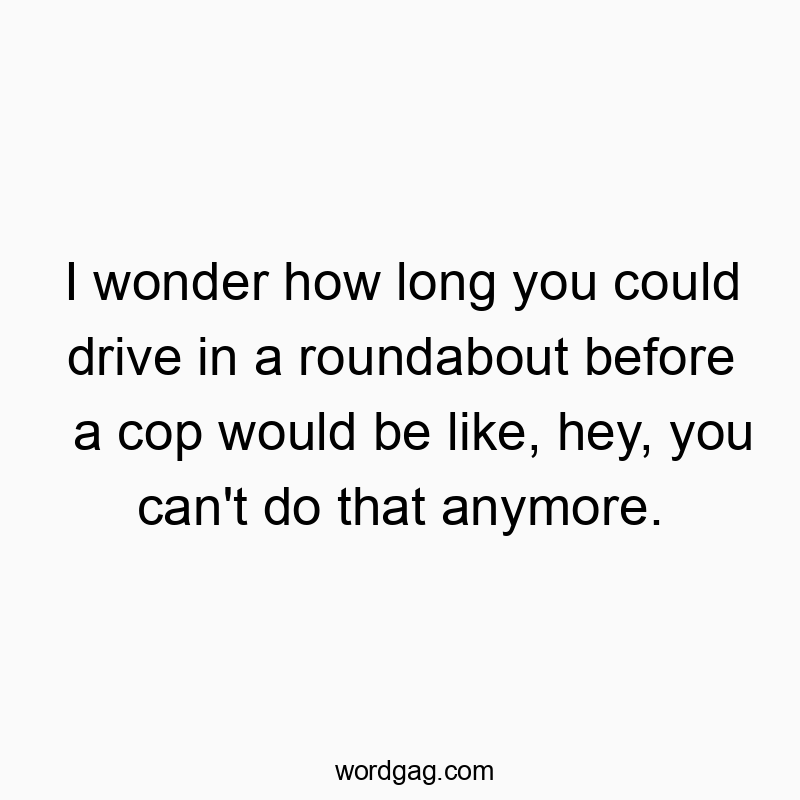 I wonder how long you could drive in a roundabout before a cop would be like, hey, you can’t do that anymore.