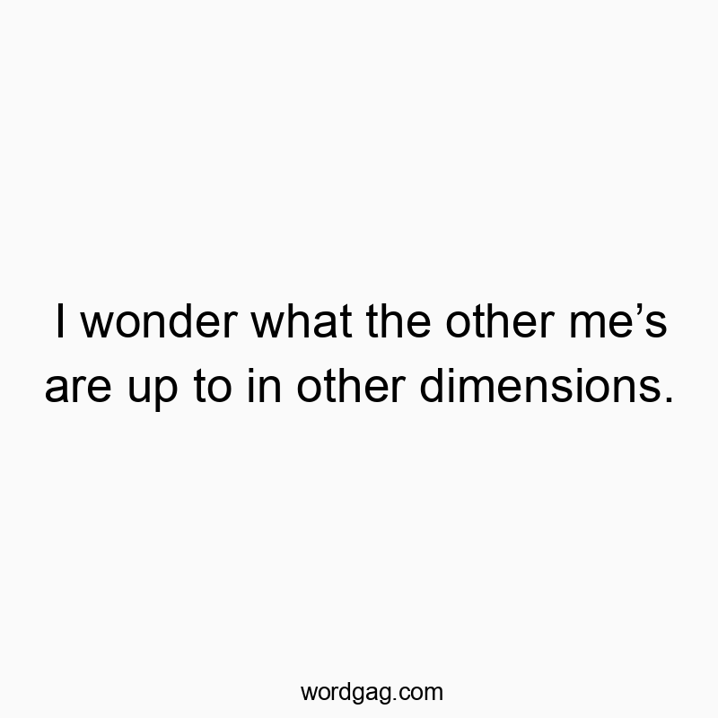 I wonder what the other me’s are up to in other dimensions.