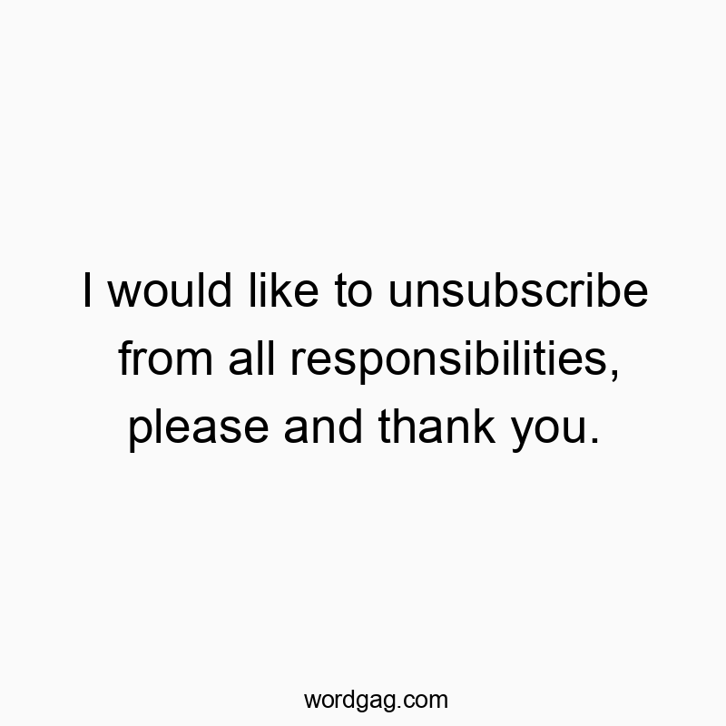 I would like to unsubscribe from all responsibilities, please and thank you.