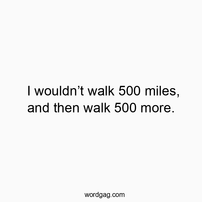 I wouldnโt walk 500 miles, and then walk 500 more.