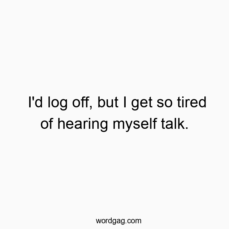 I’d log off, but I get so tired of hearing myself talk.