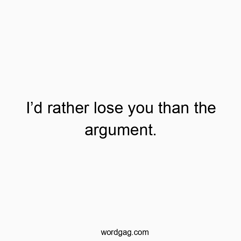 Iโd rather lose you than the argument.
