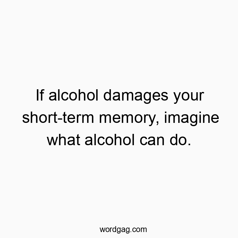 If alcohol damages your short-term memory, imagine what alcohol can do.