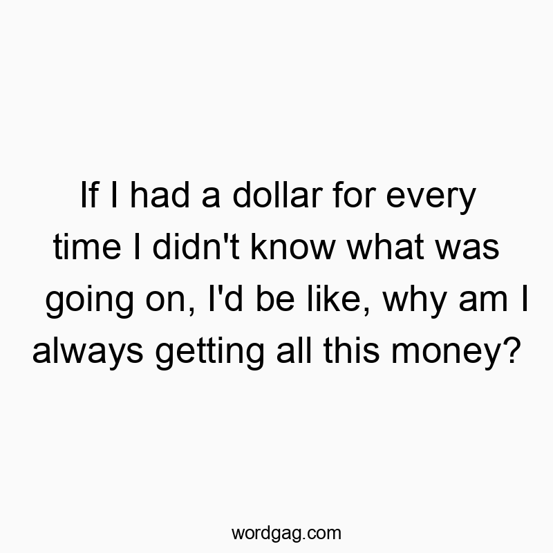 If I had a dollar for every time I didn’t know what was going on, I’d be like, why am I always getting all this money?