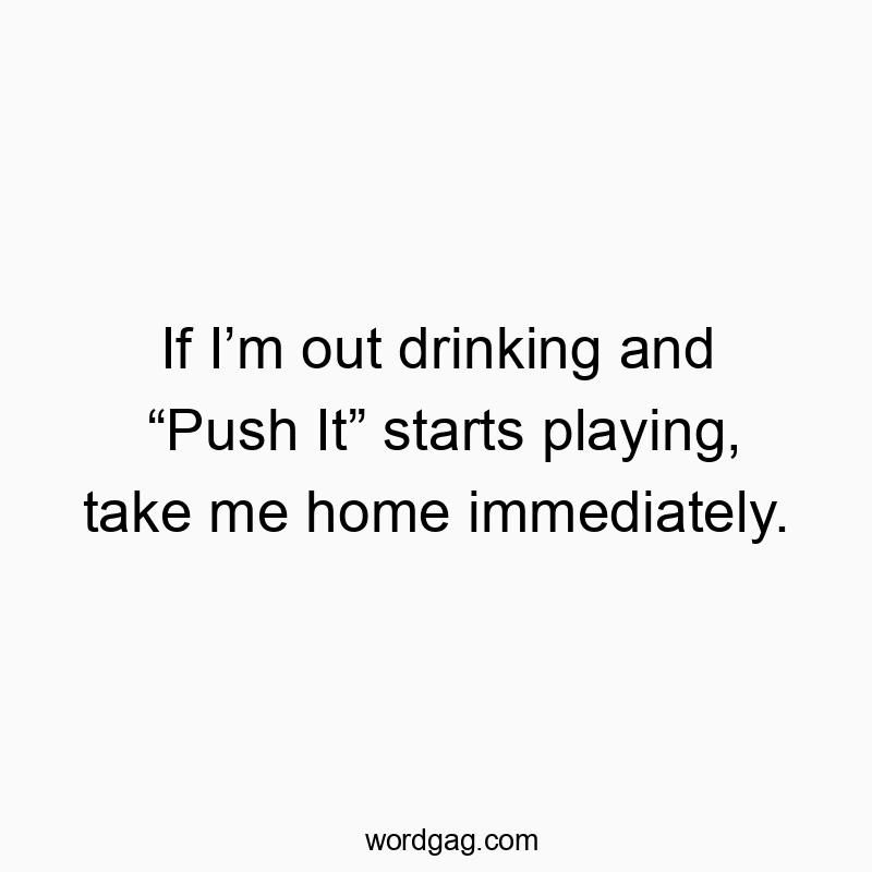 If I’m out drinking and “Push It” starts playing, take me home immediately.