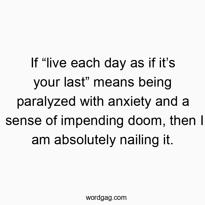 If โlive each day as if itโs your lastโ means being paralyzed with anxiety and a sense of impending doom, then I am absolutely nailing it.