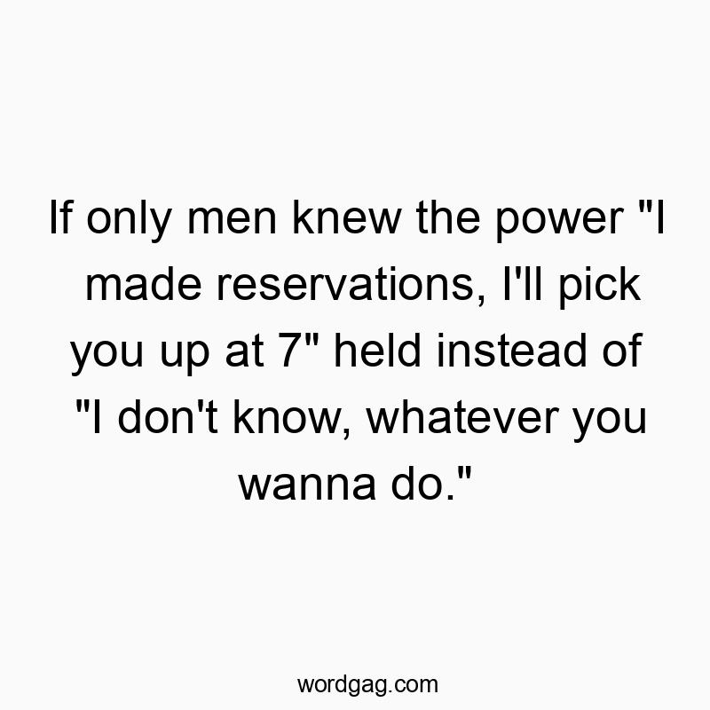 If only men knew the power “I made reservations, I’ll pick you up at 7” held instead of “I don’t know, whatever you wanna do.”