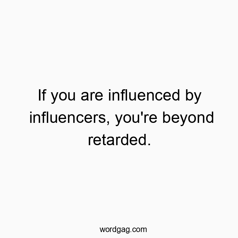 If you are influenced by influencers, you’re beyond retarded.