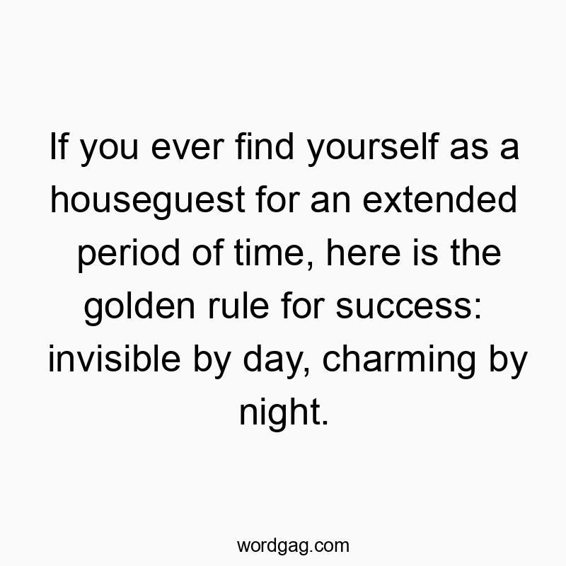 If you ever find yourself as a houseguest for an extended period of time, here is the golden rule for success: invisible by day, charming by night.