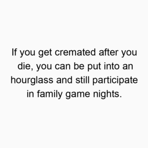 If you get cremated after you die, you can be put into an hourglass and still participate in family game nights.