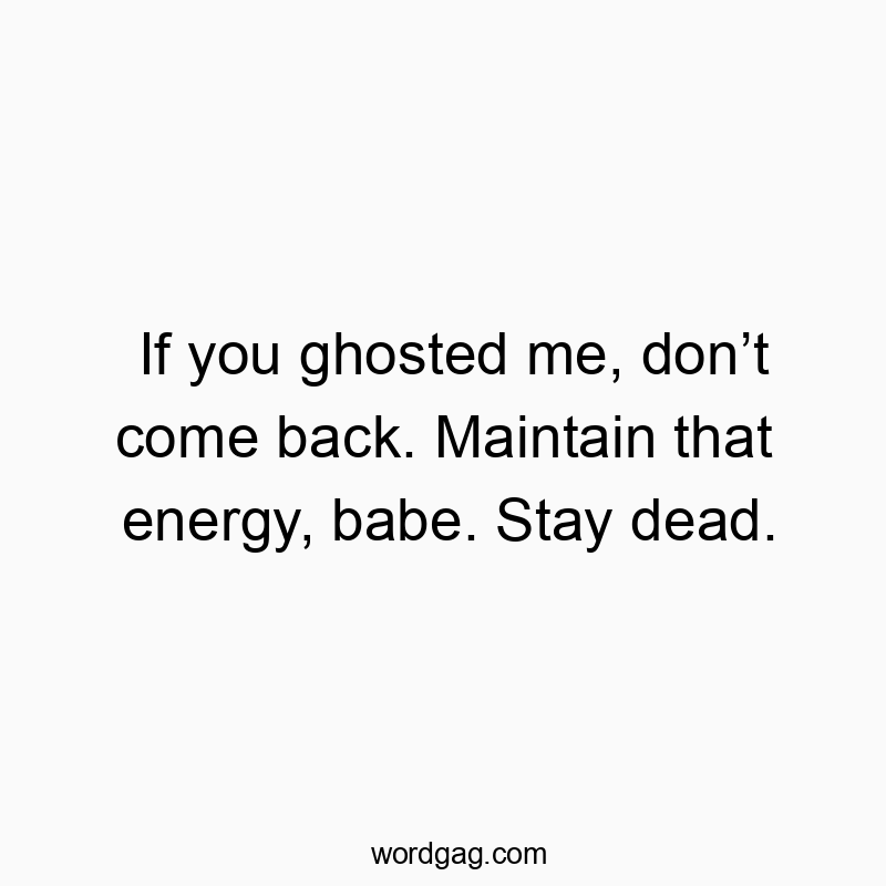 If you ghosted me, don’t come back. Maintain that energy, babe. Stay dead.