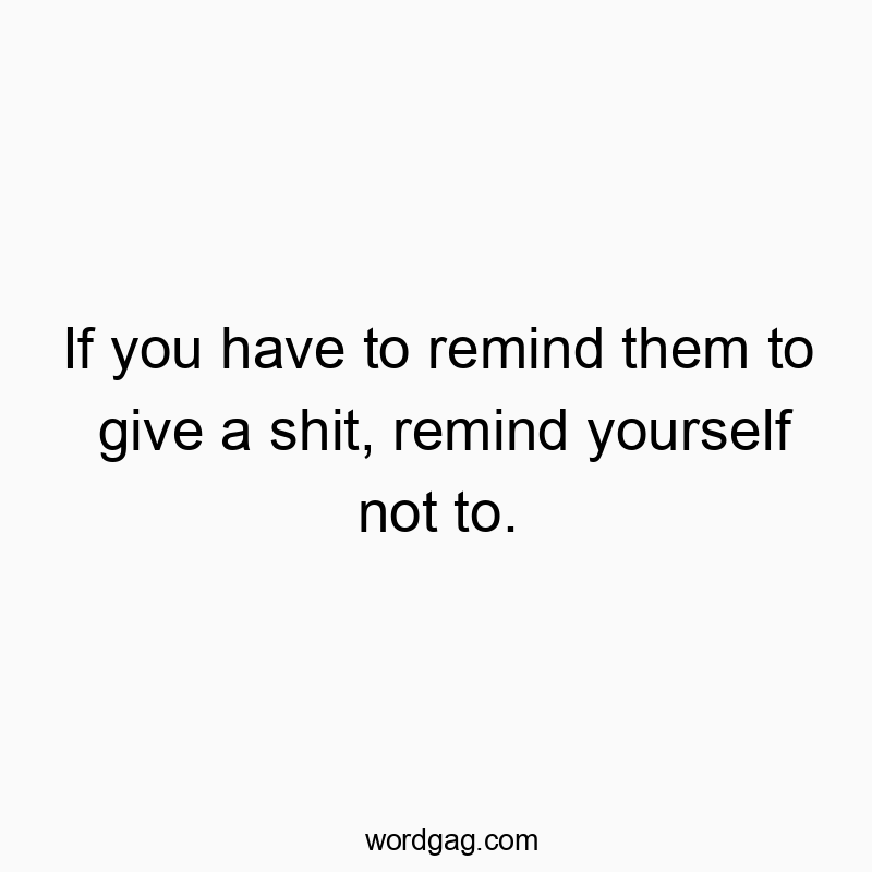 If you have to remind them to give a shit, remind yourself not to.