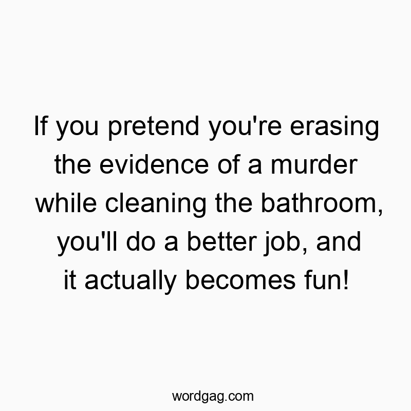 If you pretend you’re erasing the evidence of a murder while cleaning the bathroom, you’ll do a better job, and it actually becomes fun!