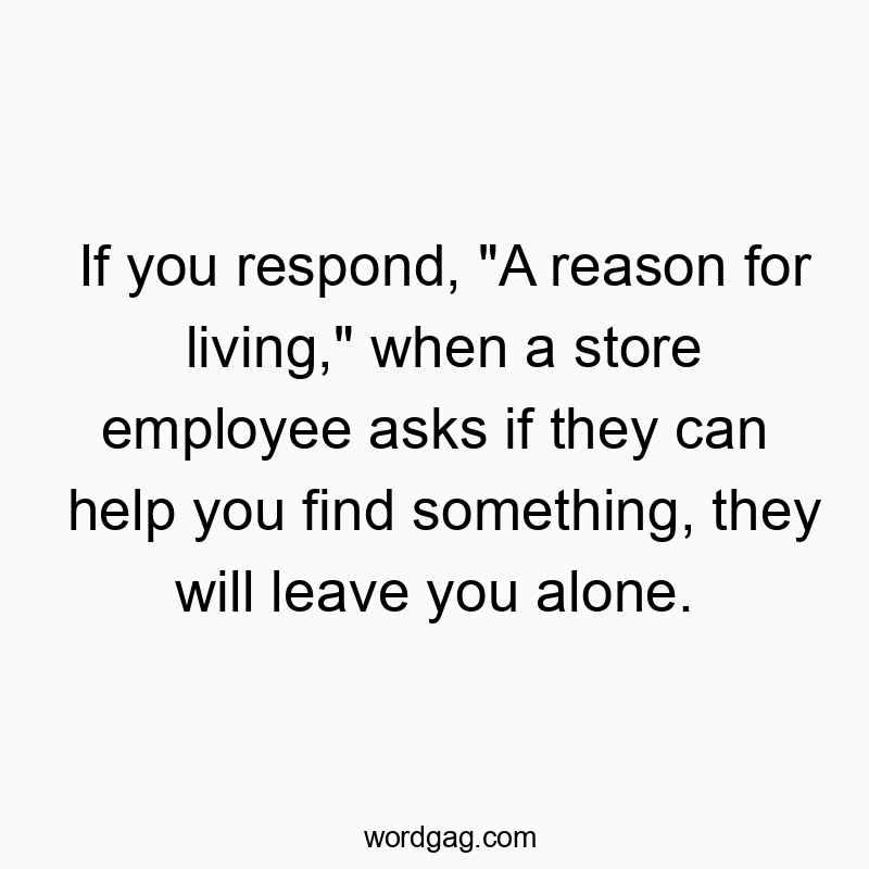 If you respond, “A reason for living,” when a store employee asks if they can help you find something, they will leave you alone.