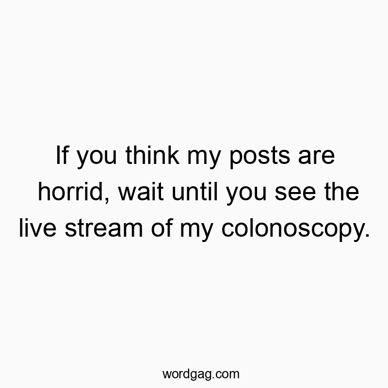 If you think my posts are horrid, wait until you see the live stream of my colonoscopy.
