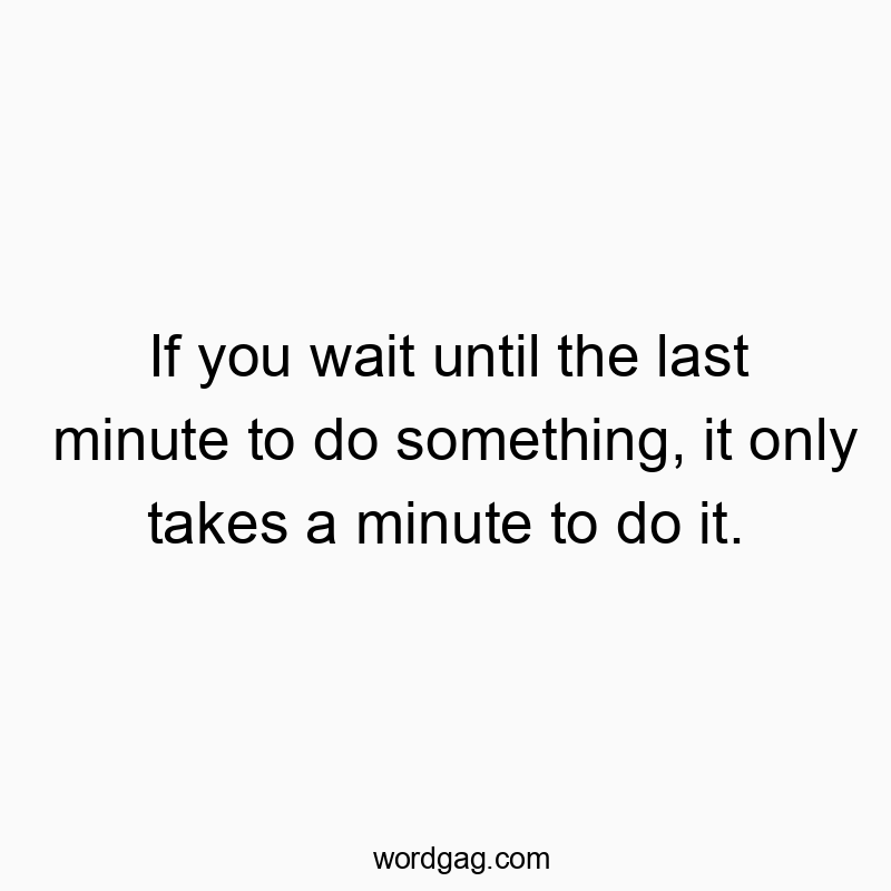 If you wait until the last minute to do something, it only takes a minute to do it.