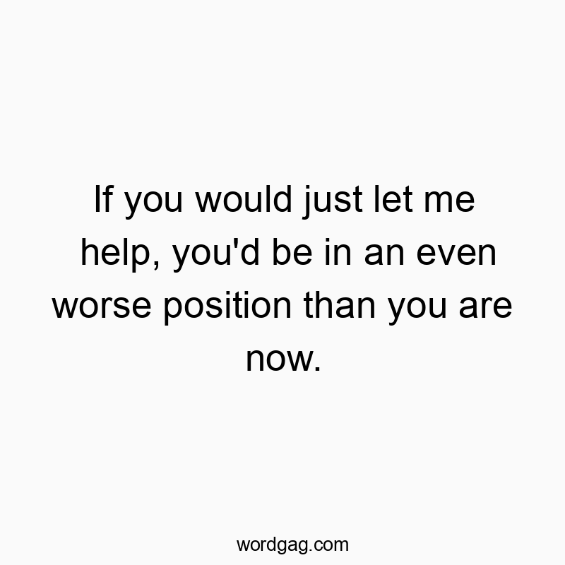 If you would just let me help, you’d be in an even worse position than you are now.