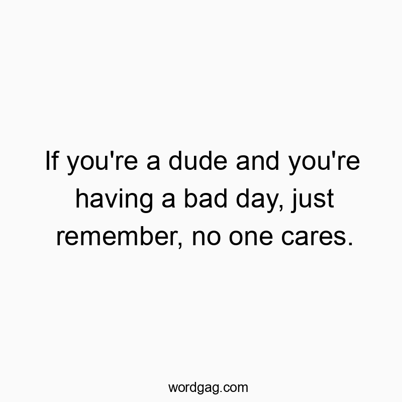 If you’re a dude and you’re having a bad day, just remember, no one cares.