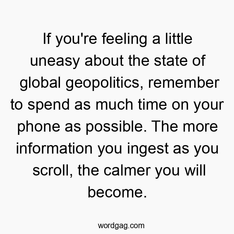 If you’re feeling a little uneasy about the state of global geopolitics, remember to spend as much time on your phone as possible. The more information you ingest as you scroll, the calmer you will become.