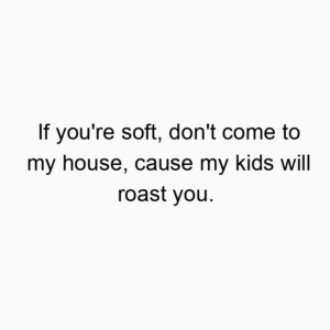 If you’re soft, don’t come to my house, cause my kids will roast you.