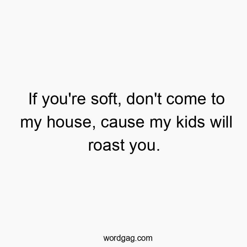 If you’re soft, don’t come to my house, cause my kids will roast you.